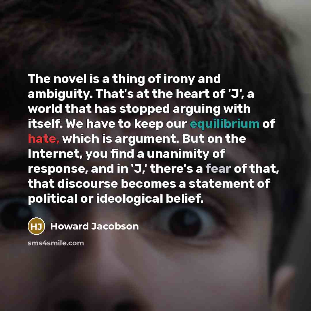 “The novel is a thing of irony and ambiguity. That's at the heart of 'J', a world that has stopped arguing with itself. We have to keep our equilibrium of hate, which is argument. But on the Internet, you find a unanimity of response, and in 'J,' there's a fear of that, that discourse becomes a…” quote by Howard Jacobson