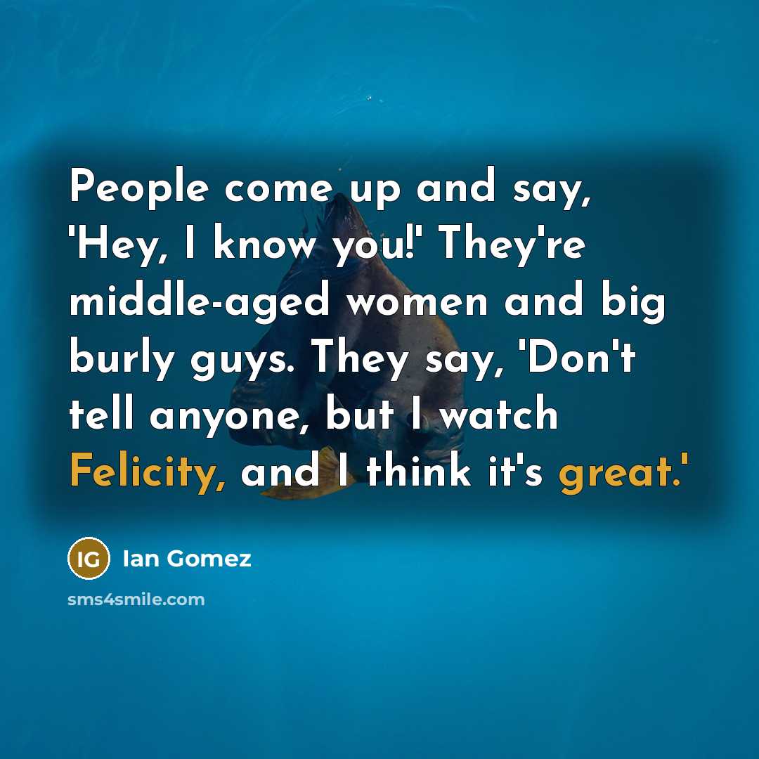 “People come up and say, 'Hey, I know you!' They're middle-aged women and big burly guys. They say, 'Don't tell anyone, but I watch Felicity, and I think it's great.'” quote by Ian Gomez