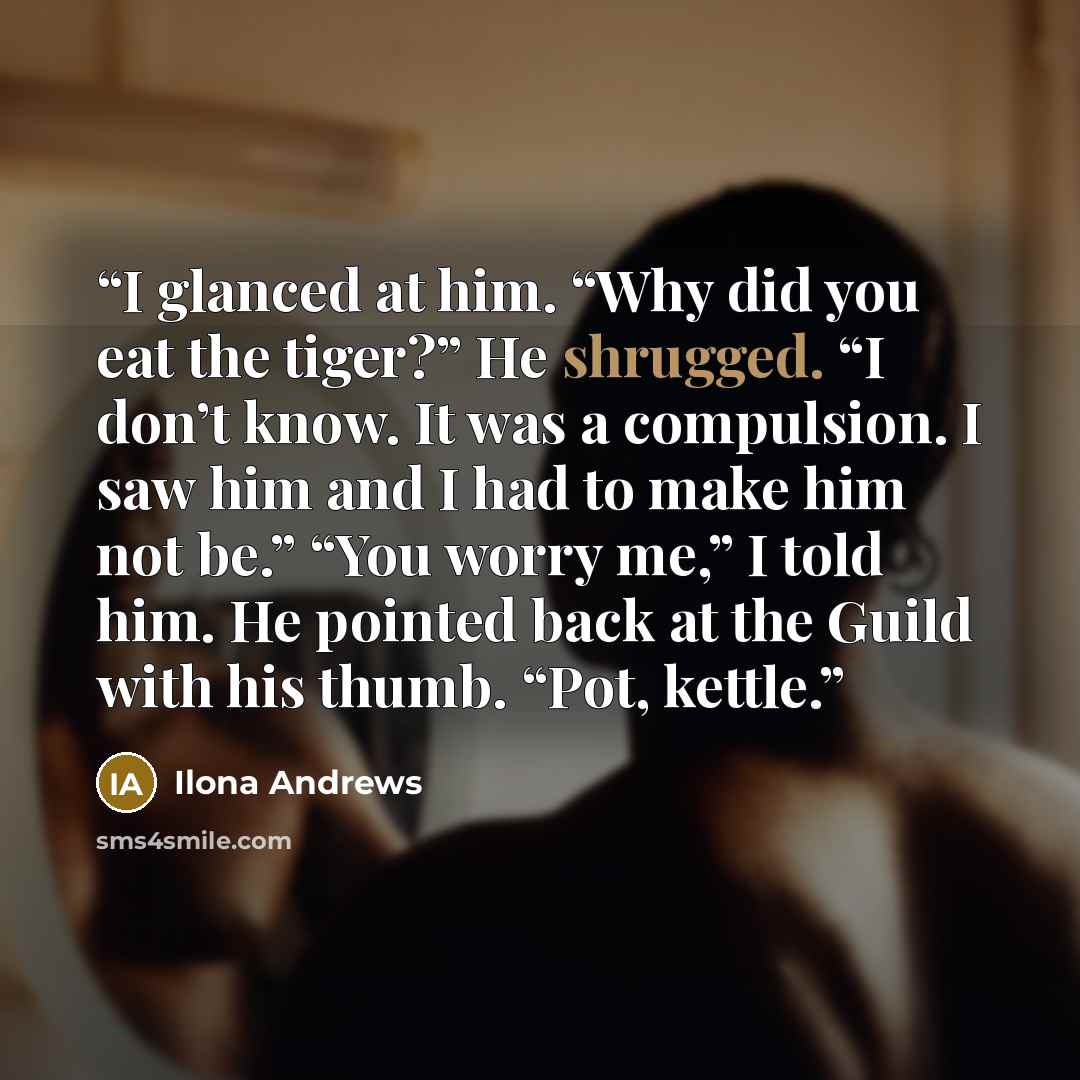 “I glanced at him. “Why did you eat the tiger?” He shrugged. “I don’t know. It was a compulsion. I saw him and I had to make him not be.” “You worry me,” I told him. He pointed back at the Guild with his thumb. “Pot, kettle.” quote by Ilona Andrews