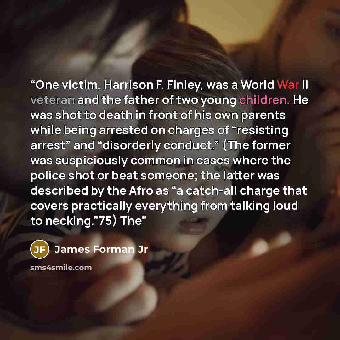 “One victim, Harrison F. Finley, was a World War II veteran and the father of two young children. He was shot to death in front of his own parents while being arrested on charges of “resisting arrest” and “disorderly conduct.” (The former was suspiciously common in cases where the police shot or…” quote by James Forman Jr
