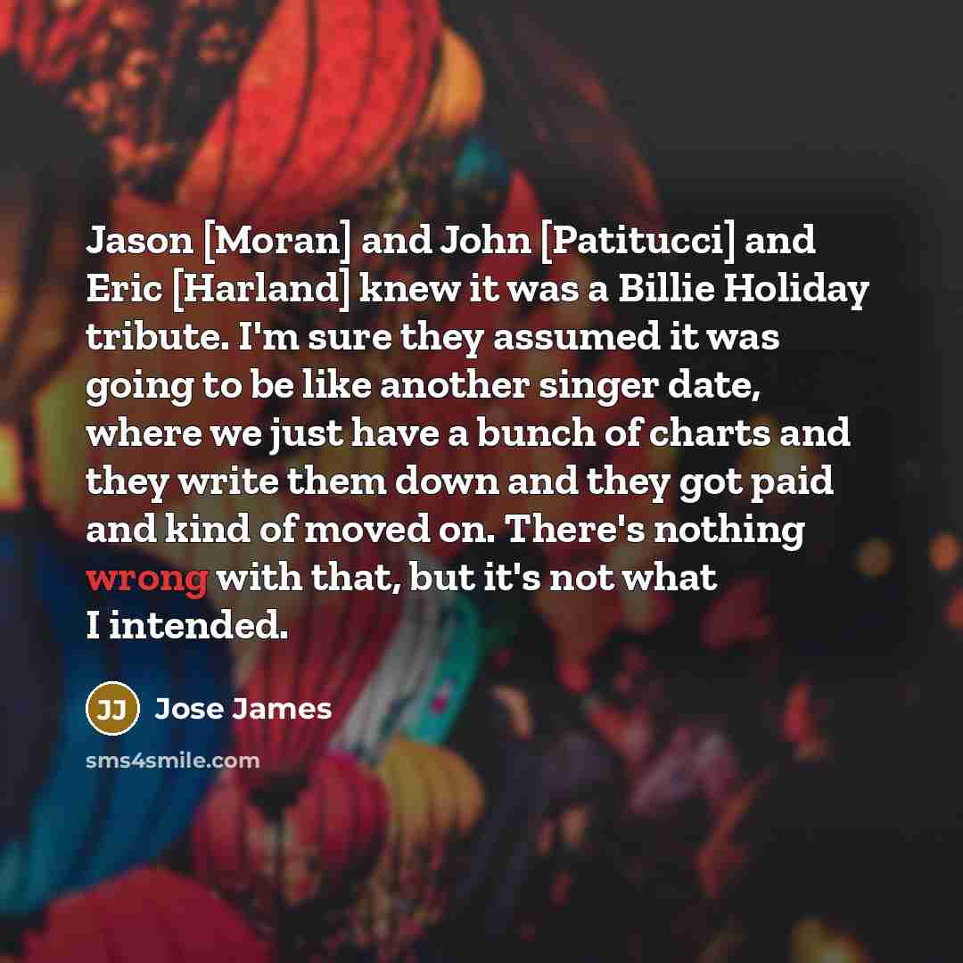 “Jason [Moran] and John [Patitucci] and Eric [Harland] knew it was a Billie Holiday tribute. I'm sure they assumed it was going to be like another singer date, where we just have a bunch of charts and they write them down and they got paid and kind of moved on. There's nothing wrong with that, but…” quote by Jose James