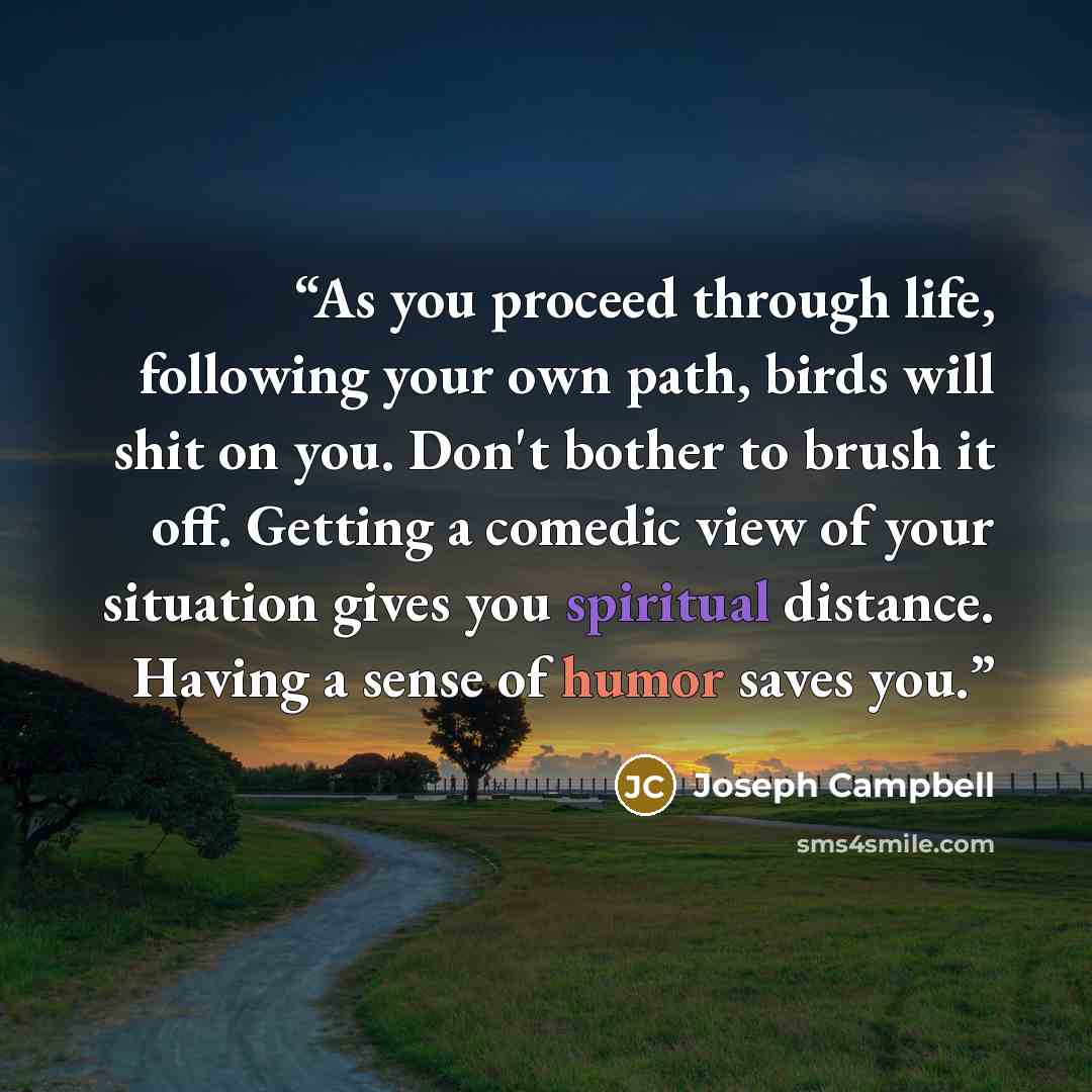 “As you proceed through life, following your own path, birds will shit on you. Don't bother to brush it off. Getting a comedic view of your situation gives you spiritual distance. Having a sense of humor saves you.” quote by Joseph Campbell
