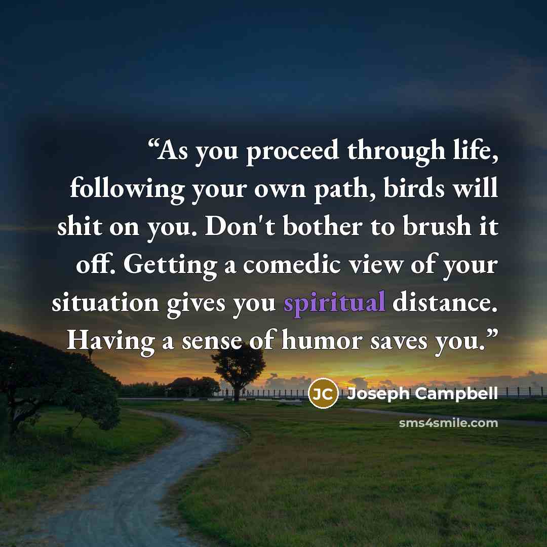 “As you proceed through life, following your own path, birds will shit on you. Don't bother to brush it off. Getting a comedic view of your situation gives you spiritual distance. Having a sense of humor saves you.” quote by Joseph Campbell