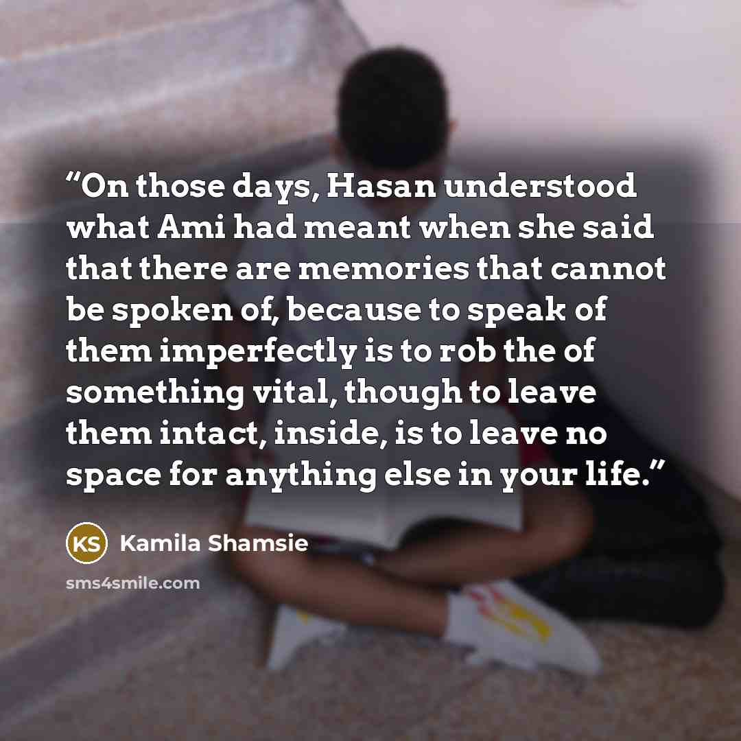 “On those days, Hasan understood what Ami had meant when she said that there are memories that cannot be spoken of, because to speak of them imperfectly is to rob the of something vital, though to leave them intact, inside, is to leave no space for anything else in your life.” quote by Kamila Shamsie