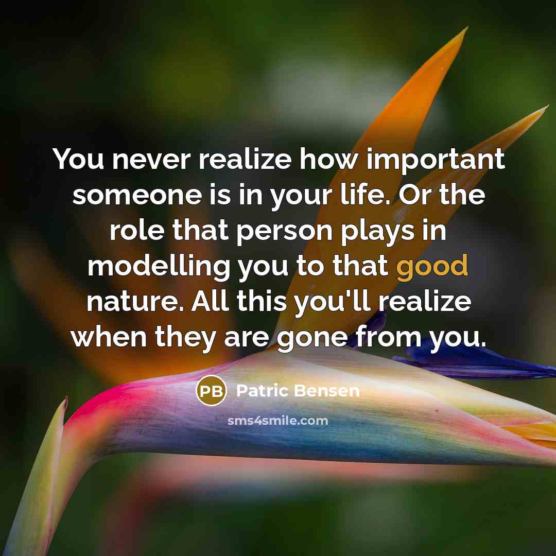 “You never realize how important someone is in your life. Or the role that person plays in modelling you to that good nature. All this you'll realize when they are gone from you.” quote by Patric Bensen