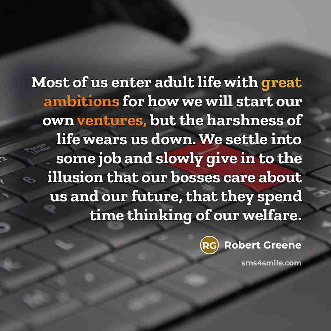 “Most of us enter adult life with great ambitions for how we will start our own ventures, but the harshness of life wears us down. We settle into some job and slowly give in to the illusion that our bosses care about us and our future, that they spend time thinking of our welfare.” quote by Robert Greene