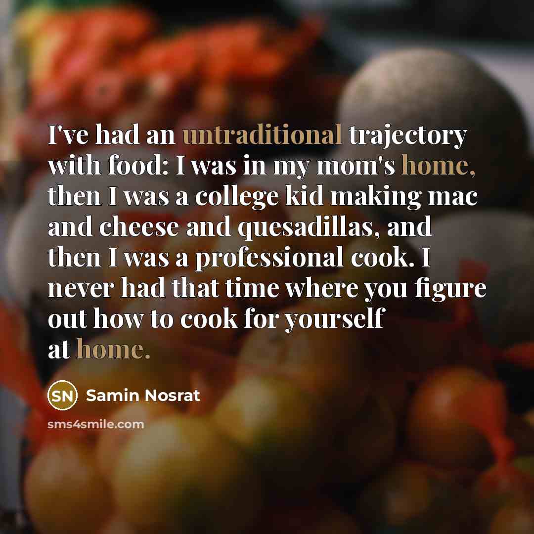 “I've had an untraditional trajectory with food: I was in my mom's home, then I was a college kid making mac and cheese and quesadillas, and then I was a professional cook. I never had that time where you figure out how to cook for yourself at home.” quote by Samin Nosrat