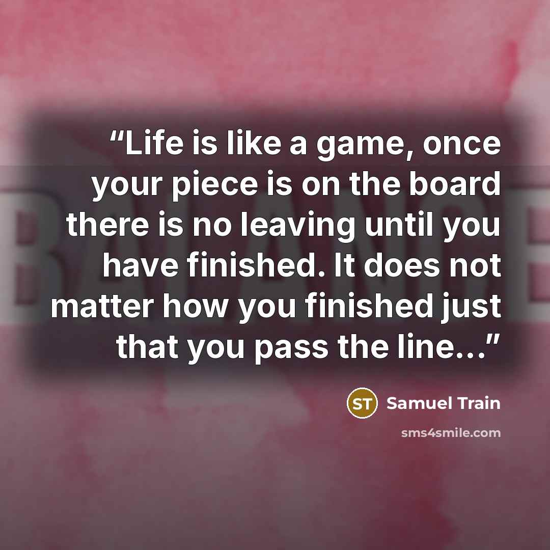 “Life is like a game, once your piece is on the board there is no leaving until you have finished. It does not matter how you finished just that you pass the line...” quote by Samuel Train