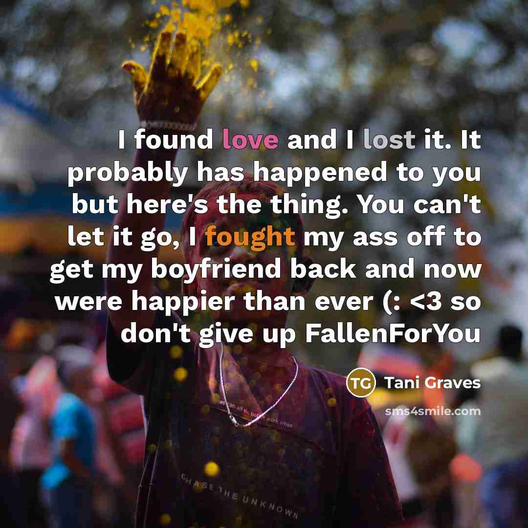 “I found love and I lost it. It probably has happened to you but here's the thing. You can't let it go, I fought my ass off to get my boyfriend back and now were happier than ever (:” quote by Tani Graves