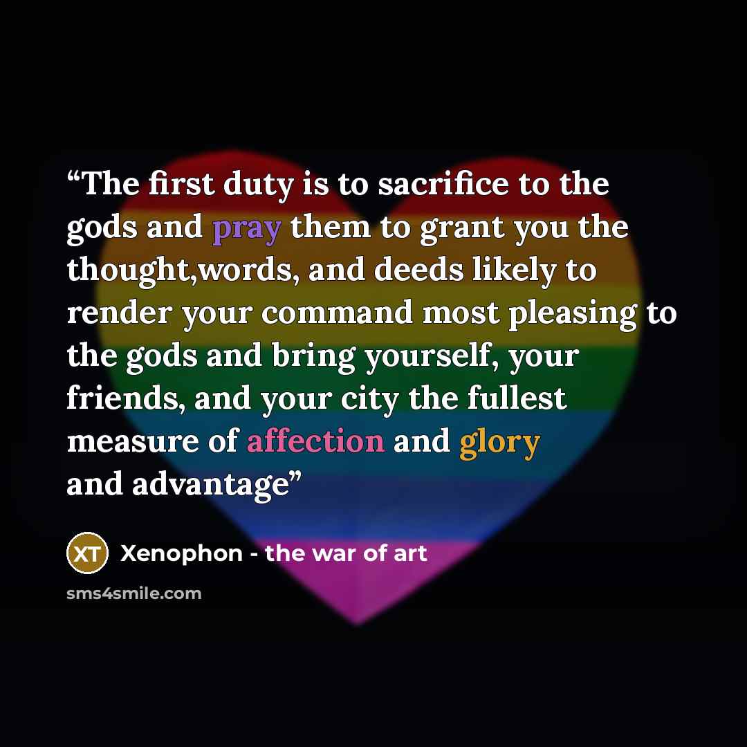 “The first duty is to sacrifice to the gods and pray them to grant you the thought,words, and deeds likely to render your command most pleasing to the gods and bring yourself, your friends, and your city the fullest measure of affection and glory and advantage” quote by Xenophon - the war of art