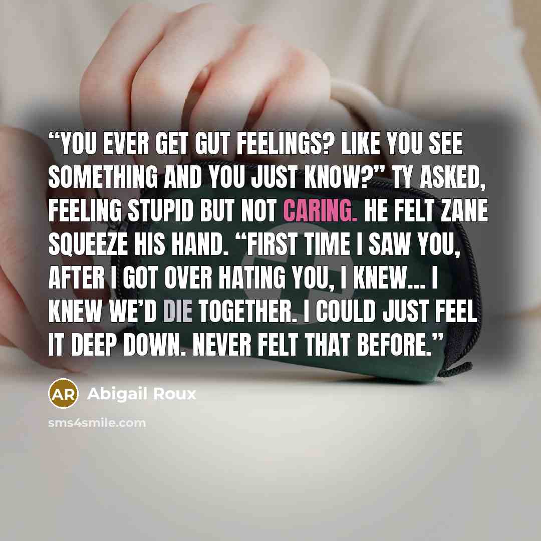 “You ever get gut feelings? Like you see something and you just know?” Ty asked, feeling stupid but not caring. He felt Zane squeeze his hand. “First time I saw you, after I got over hating you, I knew… I knew we’d die together. I could just feel it deep down. Never felt that before.” quote by Abigail Roux