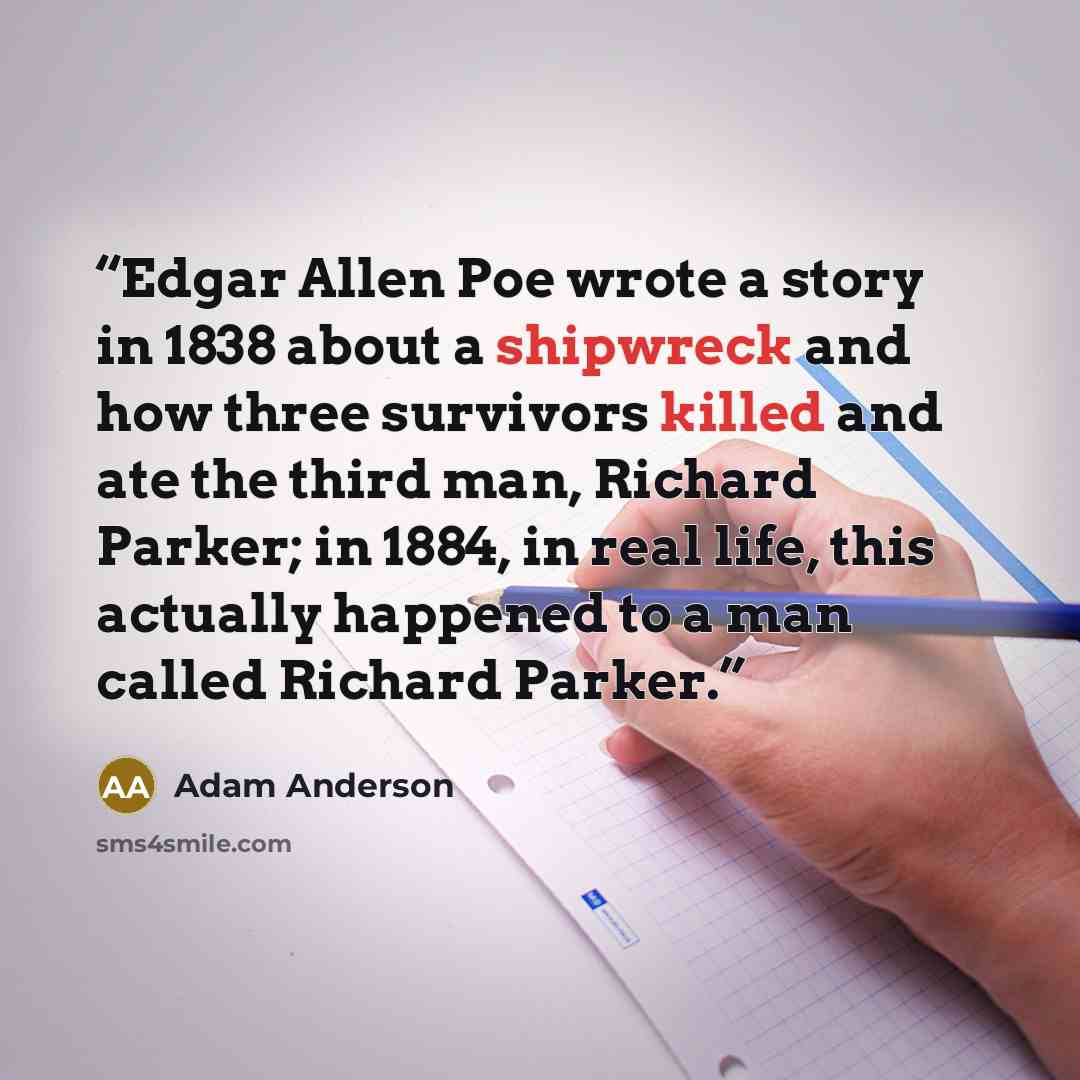 “Edgar Allen Poe wrote a story in 1838 about a shipwreck and how three survivors killed and ate the third man, Richard Parker; in 1884, in real life, this actually happened to a man called Richard Parker.” quote by Adam Anderson
