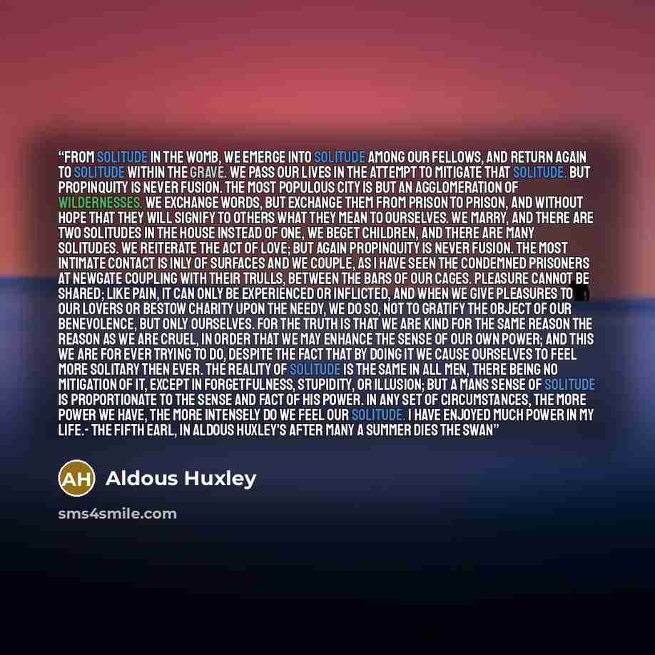 “From solitude in the womb, we emerge into solitude among our Fellows, and return again to solitude within the Grave. We pass our lives in the attempt to mitigate that solitude. But Propinquity is never fusion. The most populous City is but an agglomeration of wildernesses. We exchange Words, but…” quote by Aldous Huxley