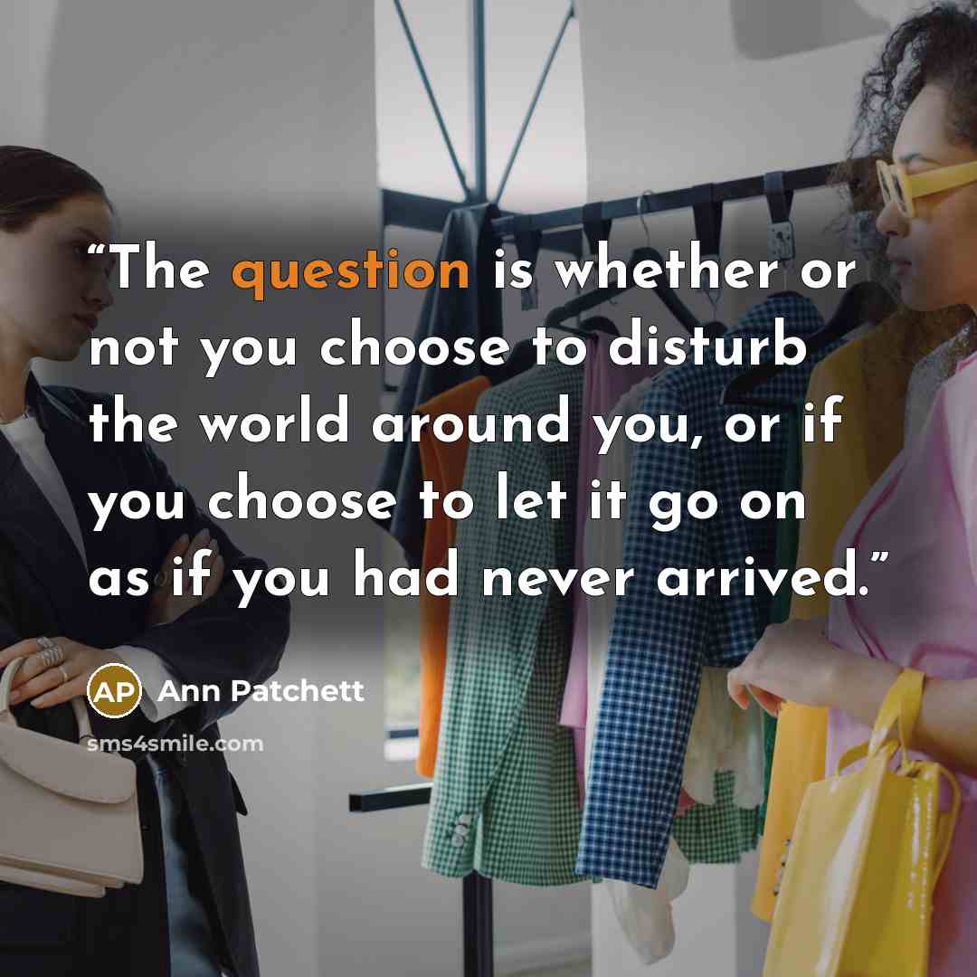 “The question is whether or not you choose to disturb the world around you, or if you choose to let it go on as if you had never arrived.” quote by Ann Patchett