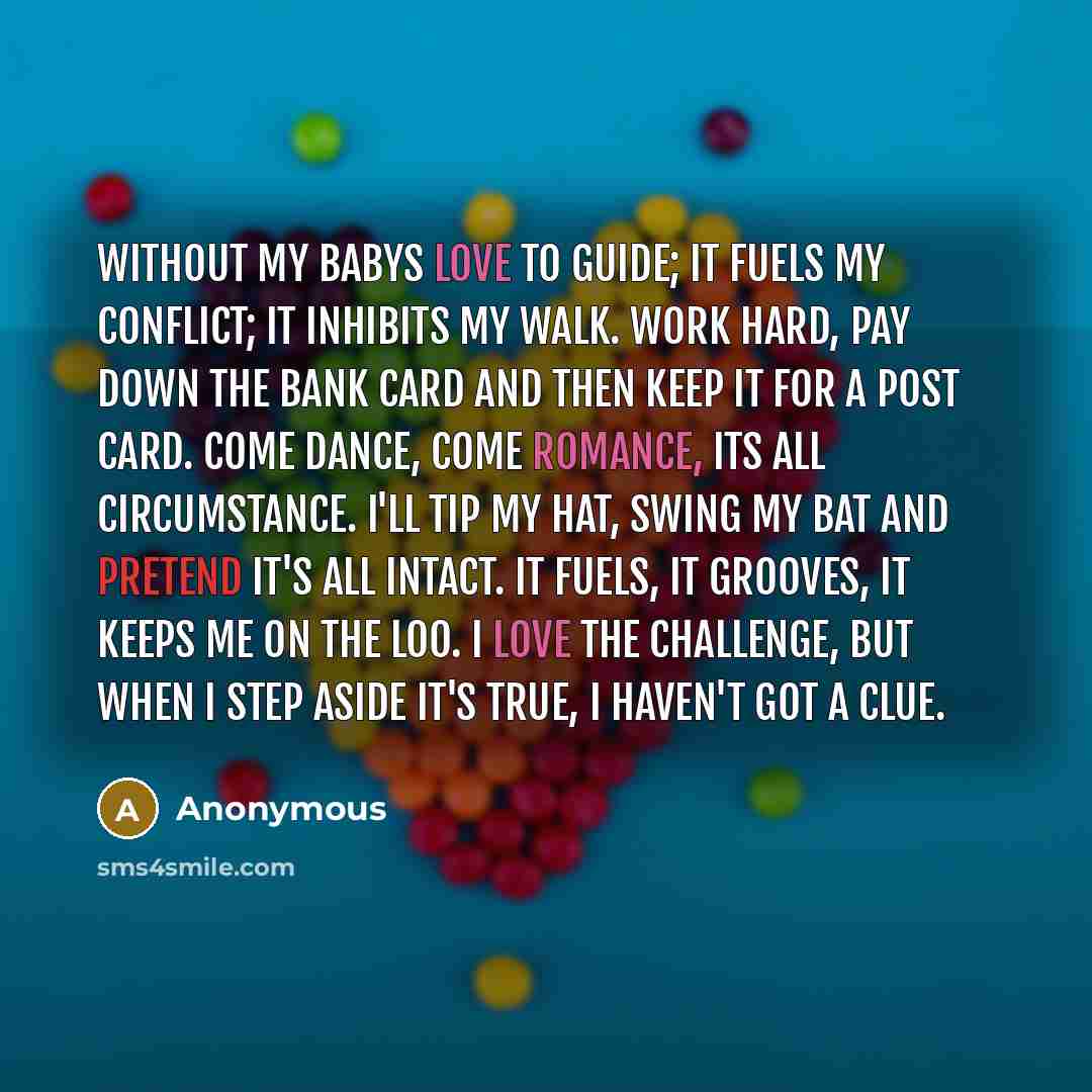 “Without my babys love to guide; It fuels my conflict; it inhibits my walk. Work hard, pay down the bank card and then keep it for a post card. Come dance, come romance, its all circumstance. I'll tip my hat, swing my bat and pretend it's all intact. It fuels, it grooves, it keeps me on the loo. I…” quote by Anonymous
