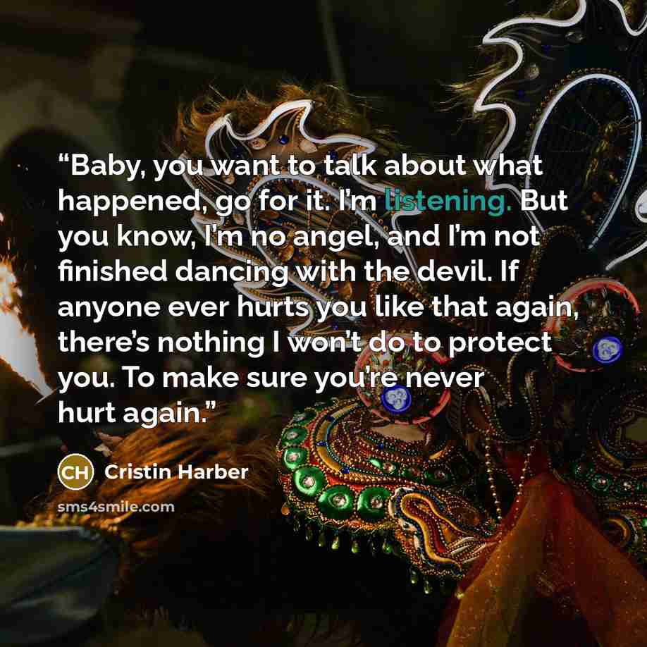 “Baby, you want to talk about what happened, go for it. I’m listening. But you know, I’m no angel, and I’m not finished dancing with the devil. If anyone ever hurts you like that again, there’s nothing I won’t do to protect you. To make sure you’re never hurt again.” quote by Cristin Harber