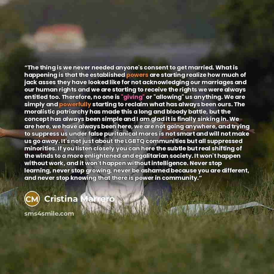 “The thing is we never needed anyone's consent to get married. What is happening is that the established powers are starting realize how much of jack asses they have looked like for not acknowledging our marriages and our human rights and we are starting to receive the rights we were always…” quote by Cristina Marrero
