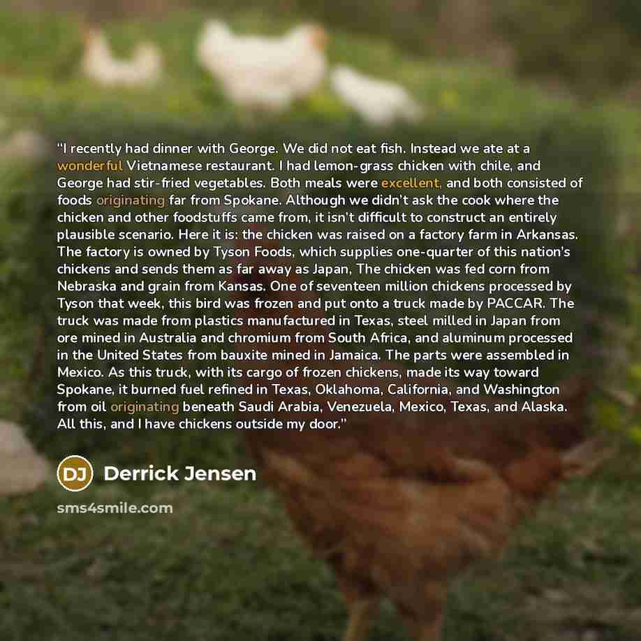 “I recently had dinner with George. We did not eat fish. Instead we ate at a wonderful Vietnamese restaurant. I had lemon-grass chicken with chile, and George had stir-fried vegetables. Both meals were excellent, and both consisted of foods originating far from Spokane. Although we didn’t ask the…” quote by Derrick Jensen