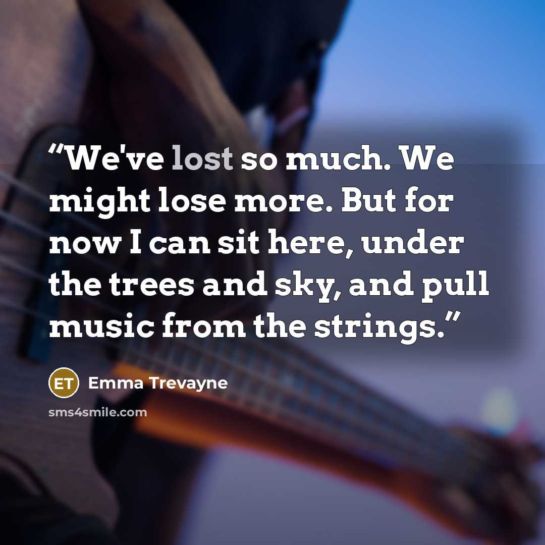 “We've lost so much. We might lose more. But for now I can sit here, under the trees and sky, and pull music from the strings.” quote by Emma Trevayne