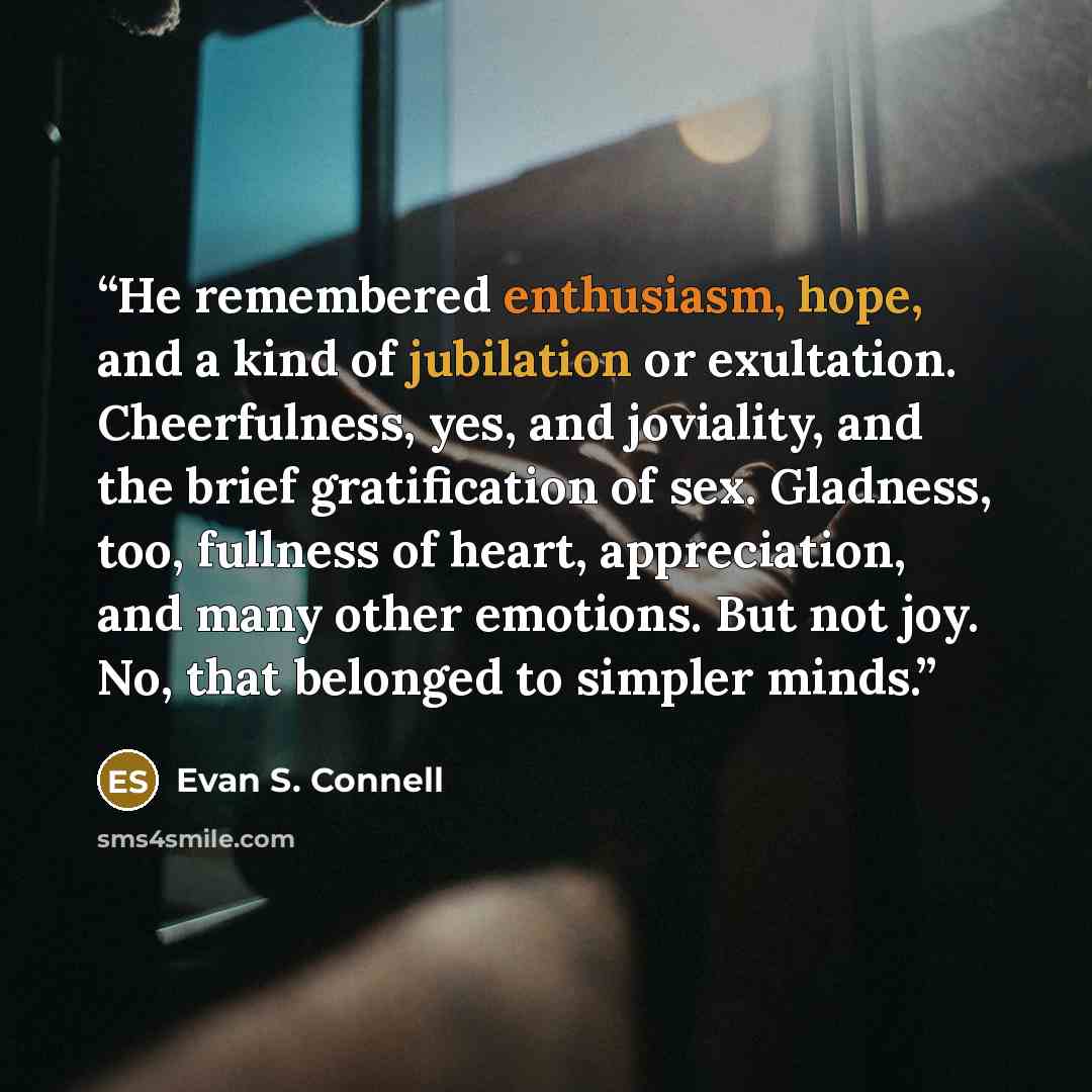 “He remembered enthusiasm, hope, and a kind of jubilation or exultation. Cheerfulness, yes, and joviality, and the brief gratification of sex. Gladness, too, fullness of heart, appreciation, and many other emotions. But not joy. No, that belonged to simpler minds.” quote by Evan S. Connell