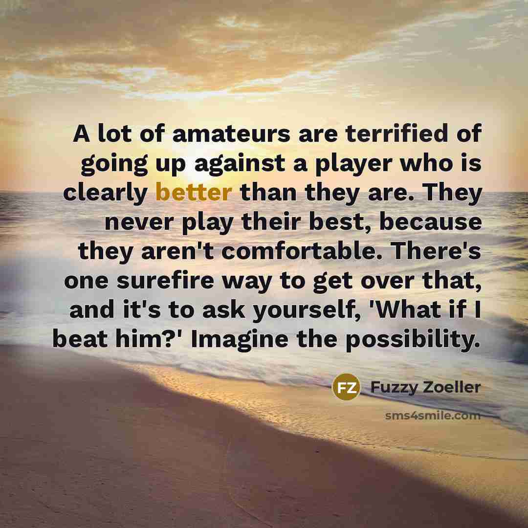 “A lot of amateurs are terrified of going up against a player who is clearly better than they are. They never play their best, because they aren't comfortable. There's one surefire way to get over that, and it's to ask yourself, 'What if I beat him?' Imagine the possibility.” quote by Fuzzy Zoeller