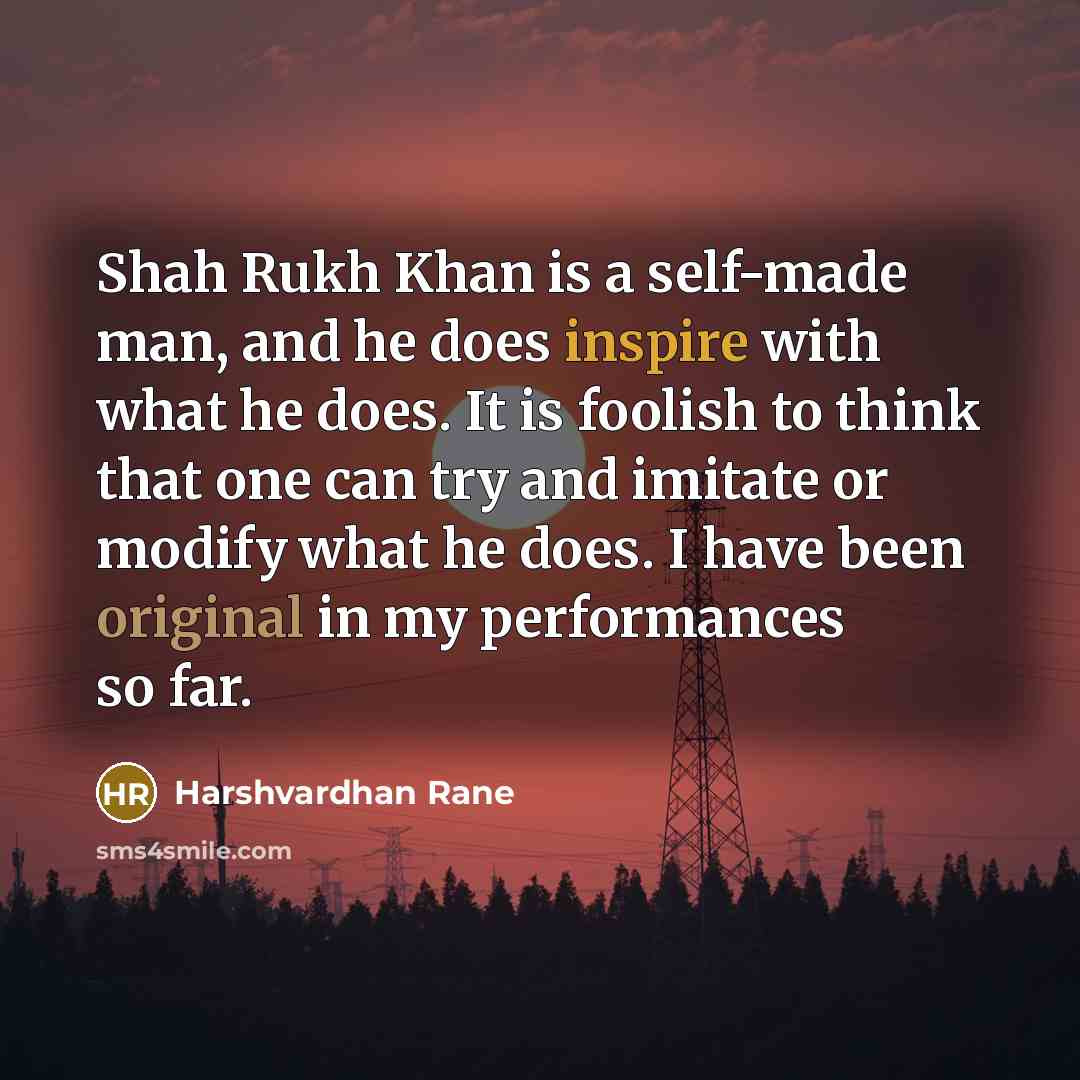 “Shah Rukh Khan is a self-made man, and he does inspire with what he does. It is foolish to think that one can try and imitate or modify what he does. I have been original in my performances so far.” quote by Harshvardhan Rane