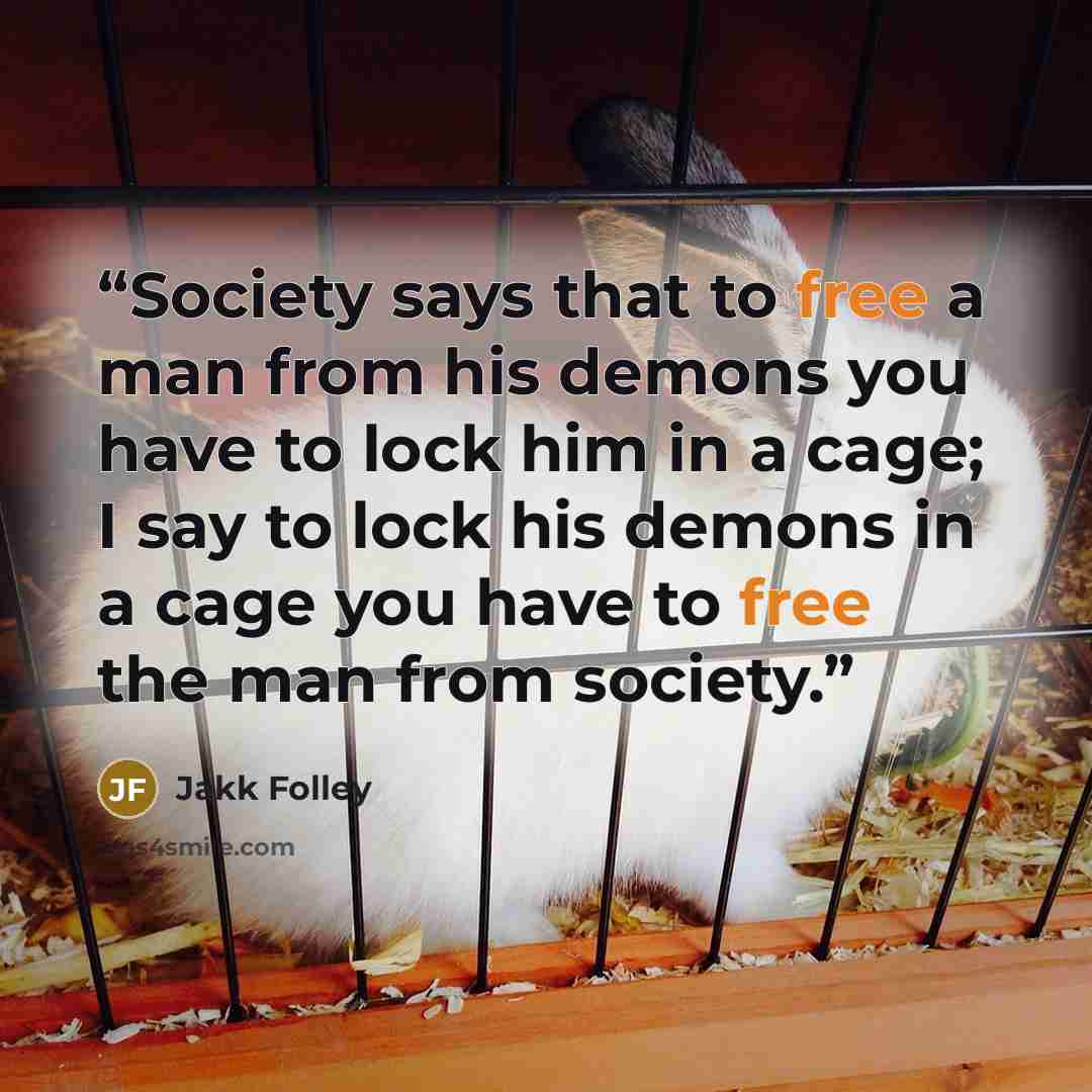 “Society says that to free a man from his demons you have to lock him in a cage; I say to lock his demons in a cage you have to free the man from society.” quote by Jakk Folley