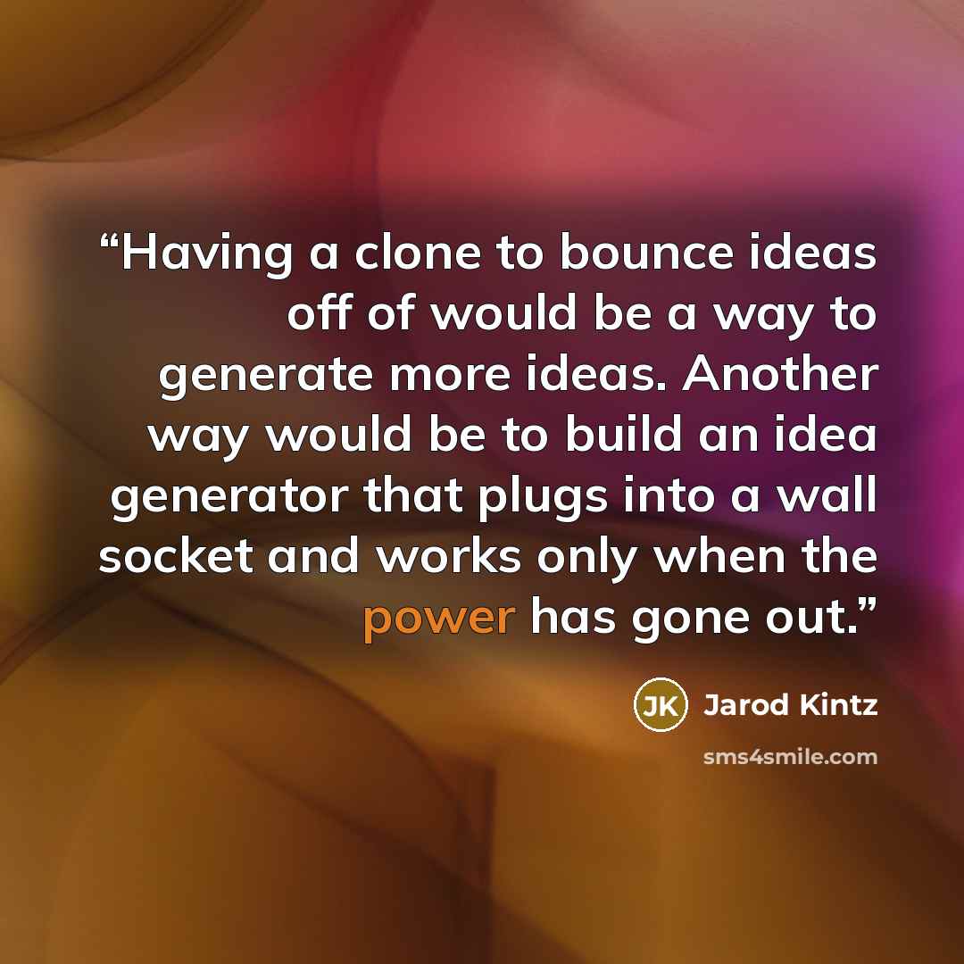“Having a clone to bounce ideas off of would be a way to generate more ideas. Another way would be to build an idea generator that plugs into a wall socket and works only when the power has gone out.” quote by Jarod Kintz