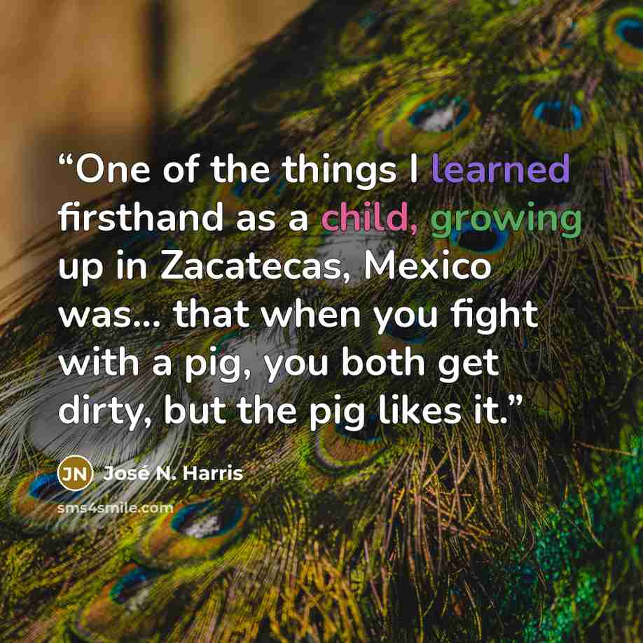 “One of the things I learned firsthand as a child, growing up in Zacatecas, Mexico was... that when you fight with a pig, you both get dirty, but the pig likes it.” quote by José N. Harris