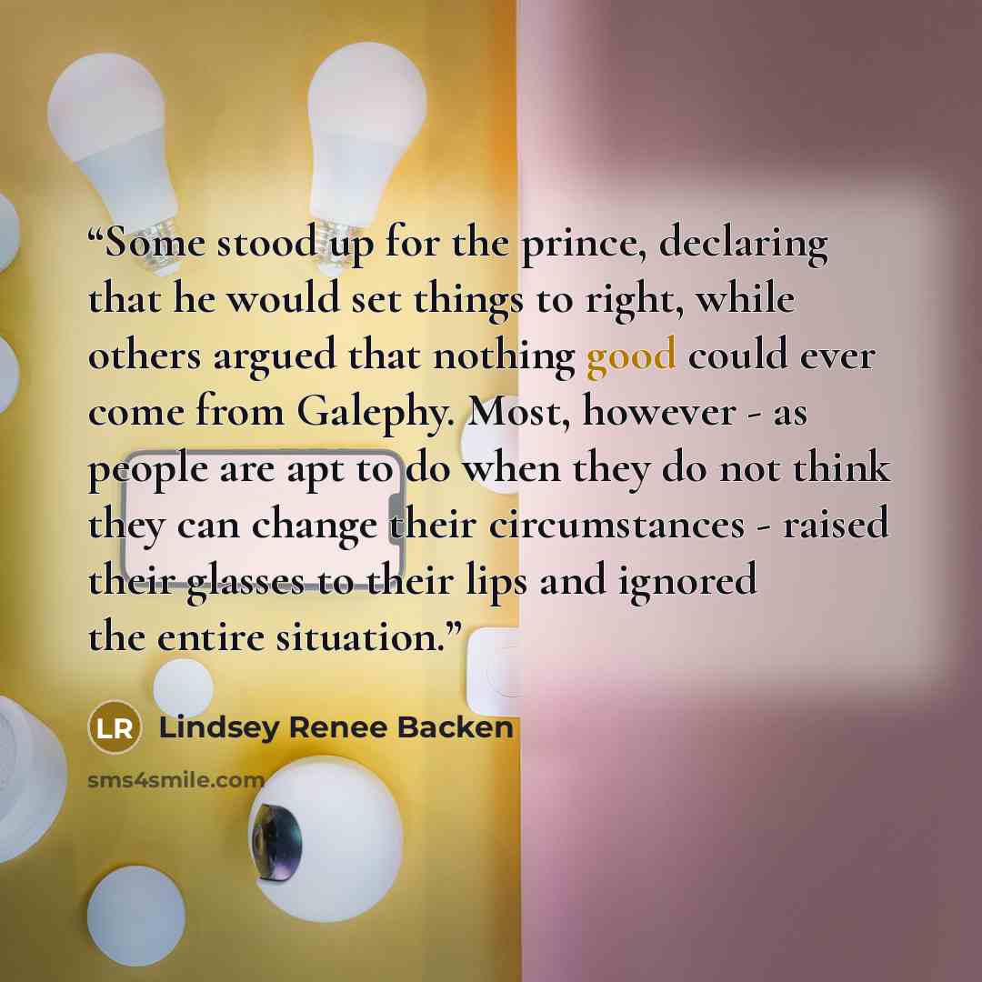 “Some stood up for the prince, declaring that he would set things to right, while others argued that nothing good could ever come from Galephy. Most, however - as people are apt to do when they do not think they can change their circumstances - raised their glasses to their lips and ignored the…” quote by Lindsey Renee Backen