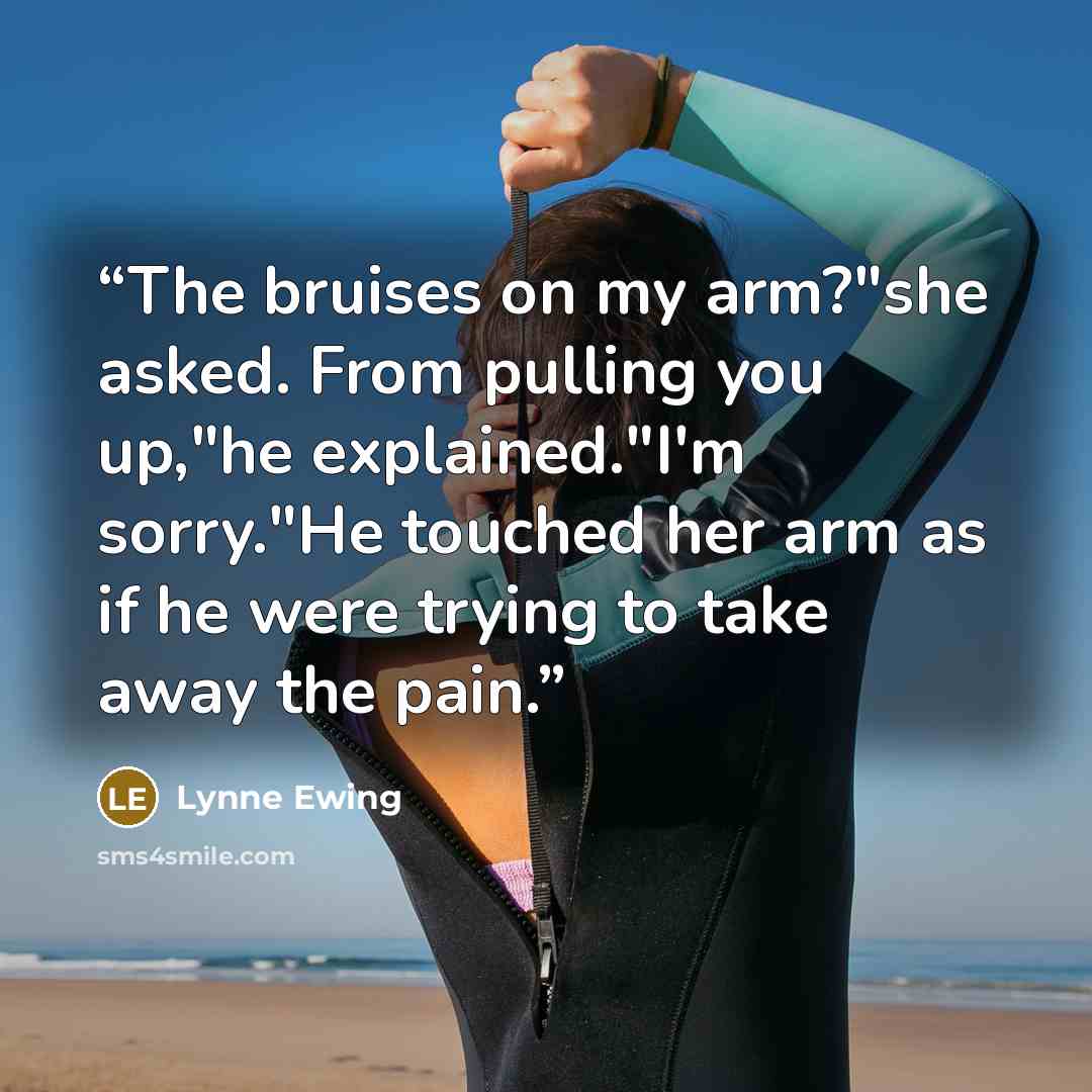 “The bruises on my arm?"she asked. From pulling you up,"he explained."I'm sorry."He touched her arm as if he were trying to take away the pain.” quote by Lynne Ewing