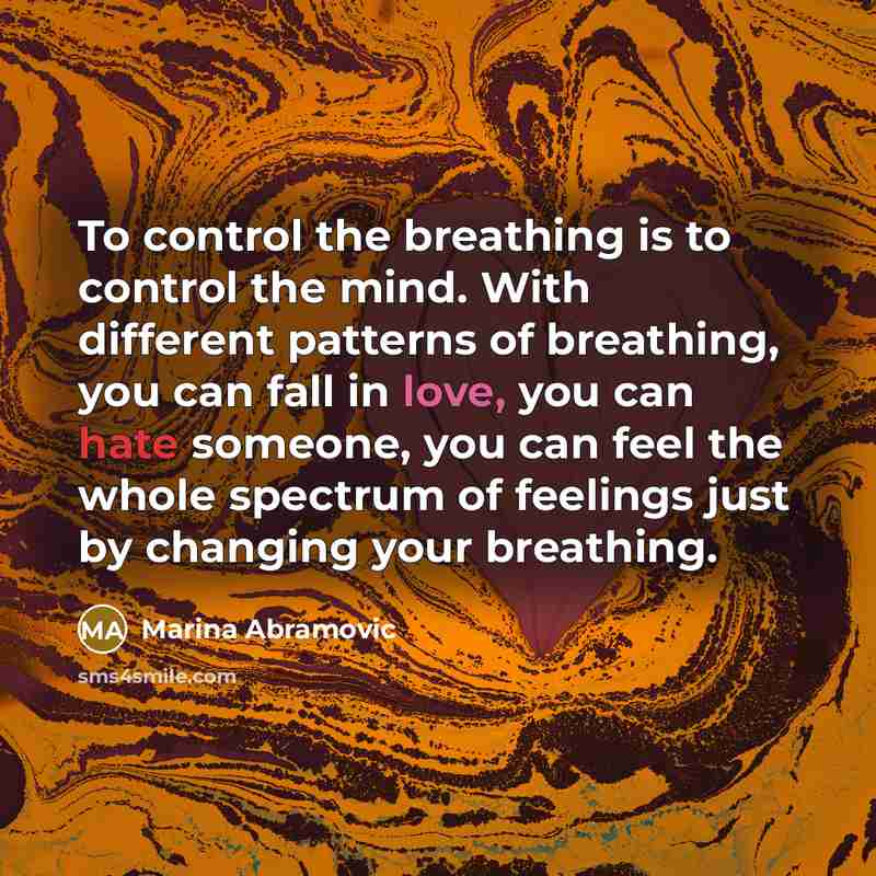 “To control the breathing is to control the mind. With different patterns of breathing, you can fall in love, you can hate someone, you can feel the whole spectrum of feelings just by changing your breathing.” quote by Marina Abramovic