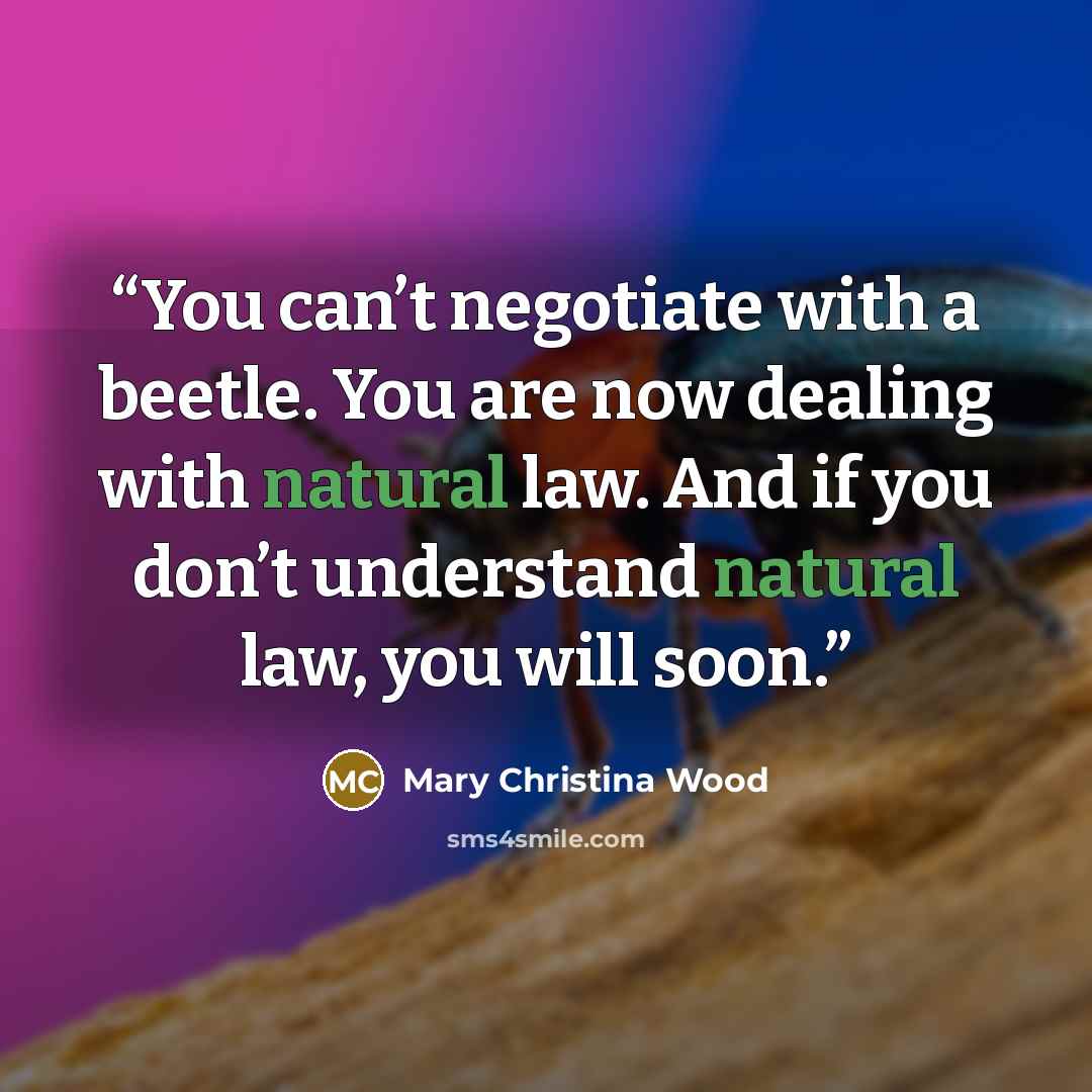 “You can’t negotiate with a beetle. You are now dealing with natural law. And if you don’t understand natural law, you will soon.” quote by Mary Christina Wood