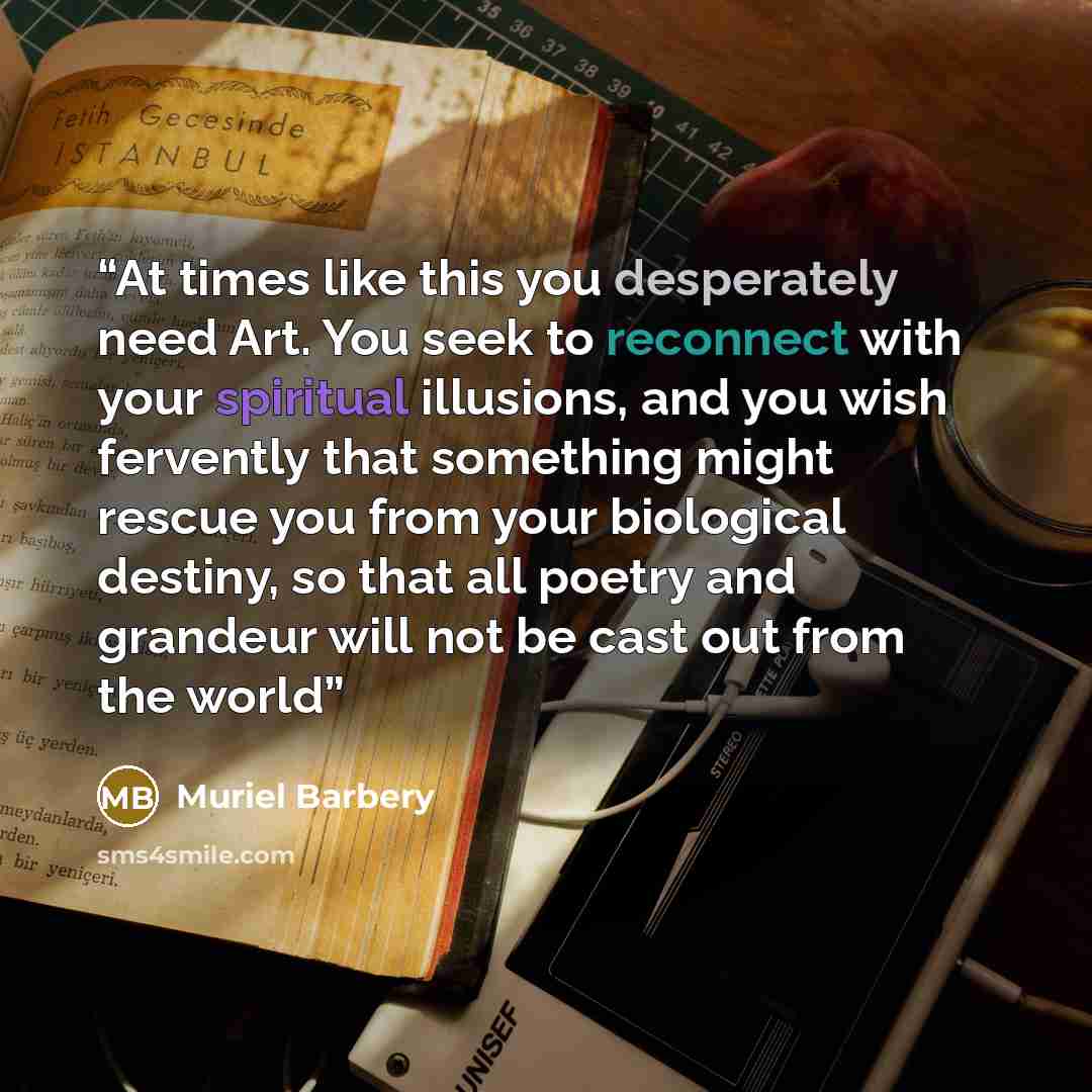 “At times like this you desperately need Art. You seek to reconnect with your spiritual illusions, and you wish fervently that something might rescue you from your biological destiny, so that all poetry and grandeur will not be cast out from the world” quote by Muriel Barbery