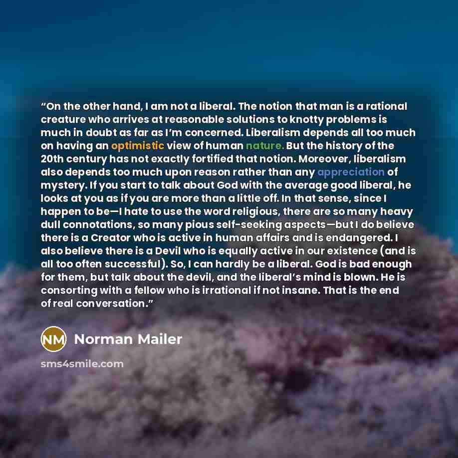 “On the other hand, I am not a liberal. The notion that man is a rational creature who arrives at reasonable solutions to knotty problems is much in doubt as far as I’m concerned. Liberalism depends all too much on having an optimistic view of human nature. But the history of the 20th century has…” quote by Norman Mailer