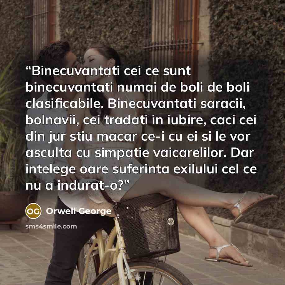 “Binecuvantati cei ce sunt binecuvantati numai de boli de boli clasificabile. Binecuvantati saracii, bolnavii, cei tradati in iubire, caci cei din jur stiu macar ce-i cu ei si le vor asculta cu simpatie vaicarelilor. Dar intelege oare suferinta exilului cel ce nu a indurat-o?” quote by ORWELL GEORGE