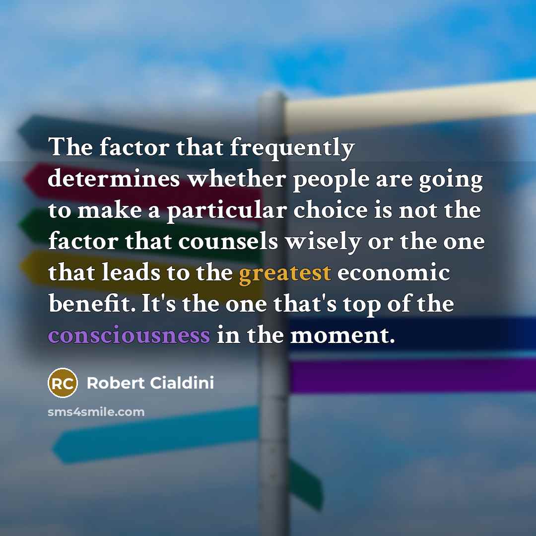 “The factor that frequently determines whether people are going to make a particular choice is not the factor that counsels wisely or the one that leads to the greatest economic benefit. It's the one that's top of the consciousness in the moment.” quote by Robert Cialdini