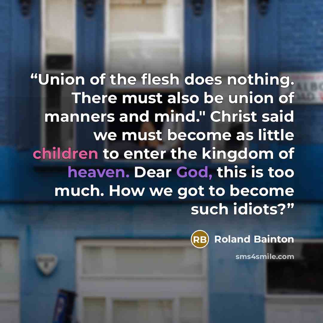 “Union of the flesh does nothing. There must also be union of manners and mind." Christ said we must become as little children to enter the kingdom of heaven. Dear God, this is too much. How we got to become such idiots?” quote by Roland Bainton