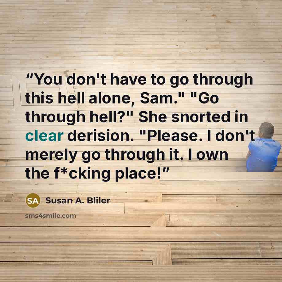 “You don't have to go through this hell alone, Sam." "Go through hell?" She snorted in clear derision. "Please. I don't merely go through it. I own the f*cking place!” quote by Susan A. Bliler