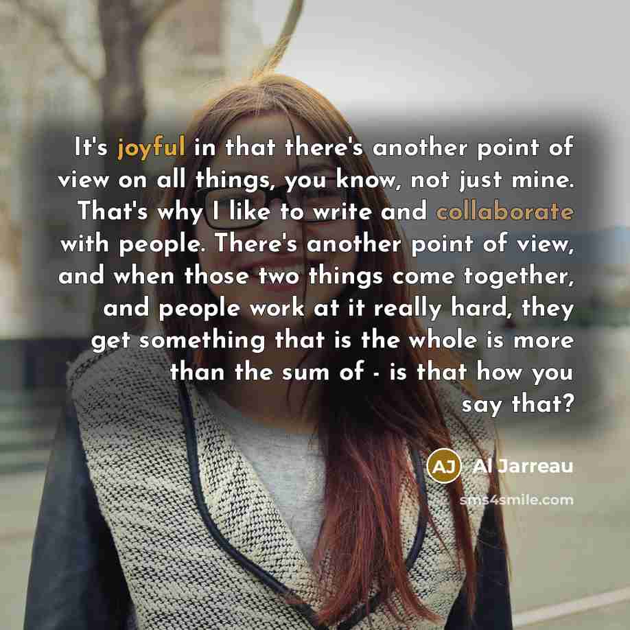 “It's joyful in that there's another point of view on all things, you know, not just mine. That's why I like to write and collaborate with people. There's another point of view, and when those two things come together, and people work at it really hard, they get something that is the whole is more…” quote by Al Jarreau