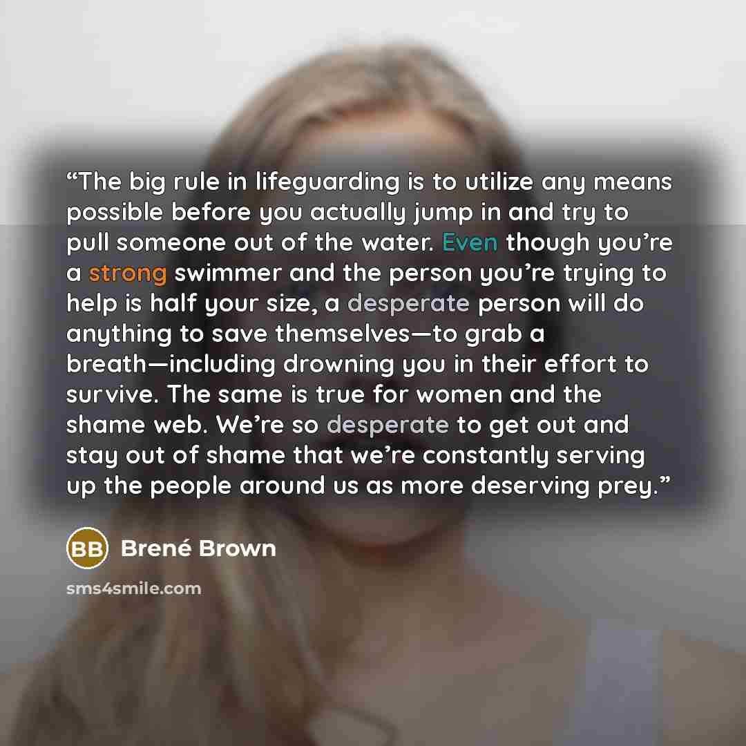 “The big rule in lifeguarding is to utilize any means possible before you actually jump in and try to pull someone out of the water. Even though you’re a strong swimmer and the person you’re trying to help is half your size, a desperate person will do anything to save themselves—to grab a…” quote by Brené Brown