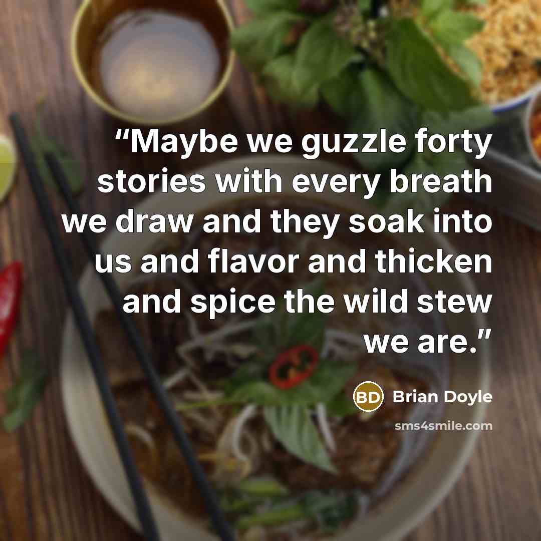 “Maybe we guzzle forty stories with every breath we draw and they soak into us and flavor and thicken and spice the wild stew we are.” quote by Brian Doyle