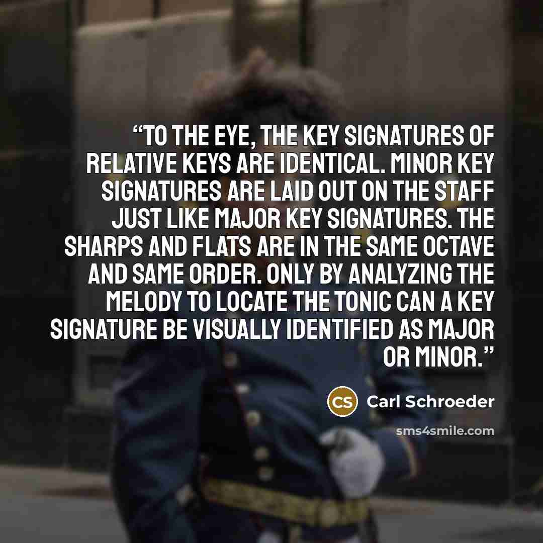 “To the eye, the key signatures of relative keys are identical. Minor key signatures are laid out on the staff just like major key signatures. The sharps and flats are in the same octave and same order. Only by analyzing the melody to locate the tonic can a key signature be visually identified as…” quote by Carl Schroeder
