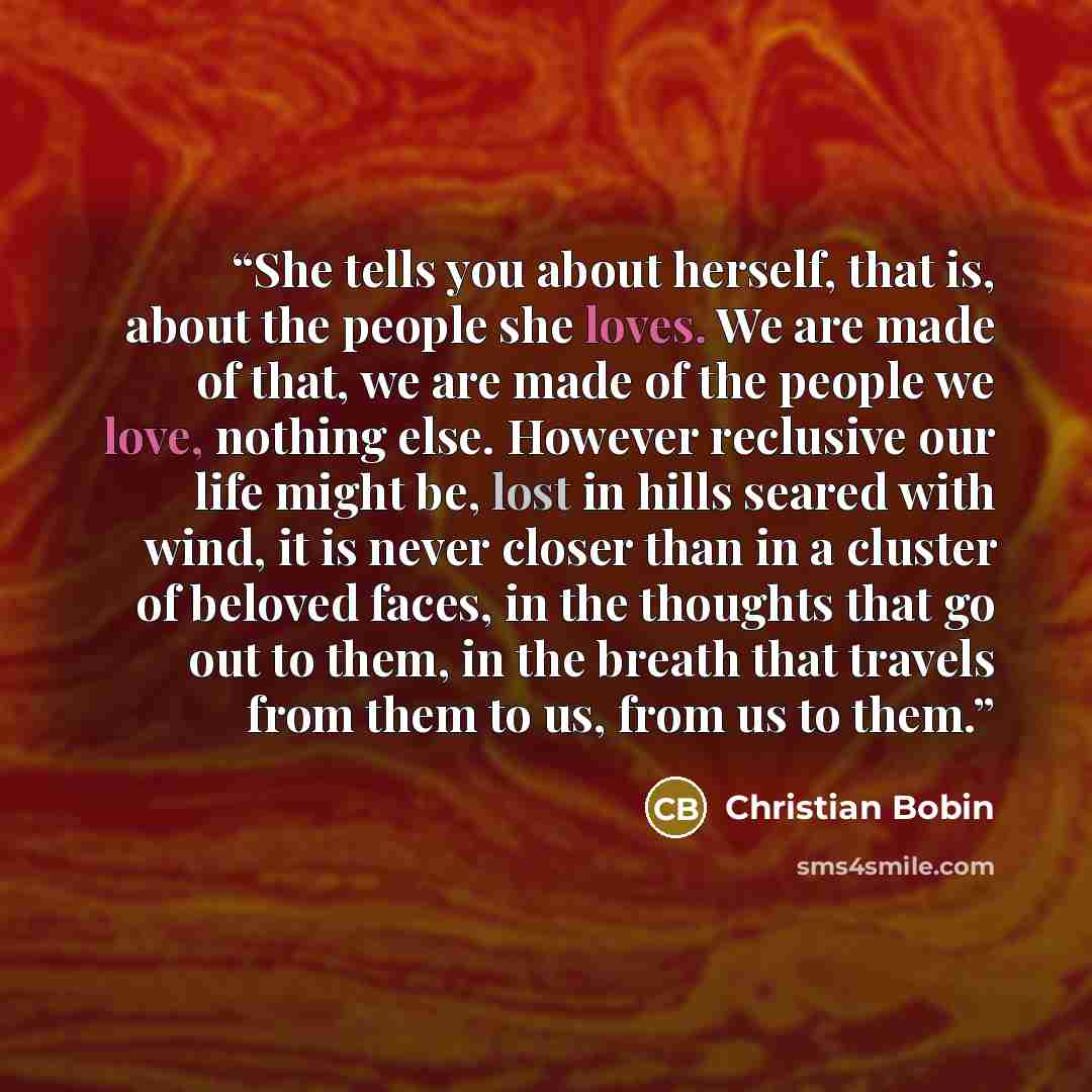 “She tells you about herself, that is, about the people she loves. We are made of that, we are made of the people we love, nothing else. However reclusive our life might be, lost in hills seared with wind, it is never closer than in a cluster of beloved faces, in the thoughts that go out to them…” quote by Christian Bobin