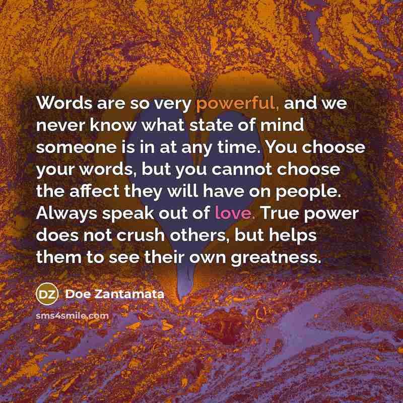“Words are so very powerful, and we never know what state of mind someone is in at any time. You choose your words, but you cannot choose the affect they will have on people. Always speak out of love. True power does not crush others, but helps them to see their own greatness.” quote by Doe Zantamata