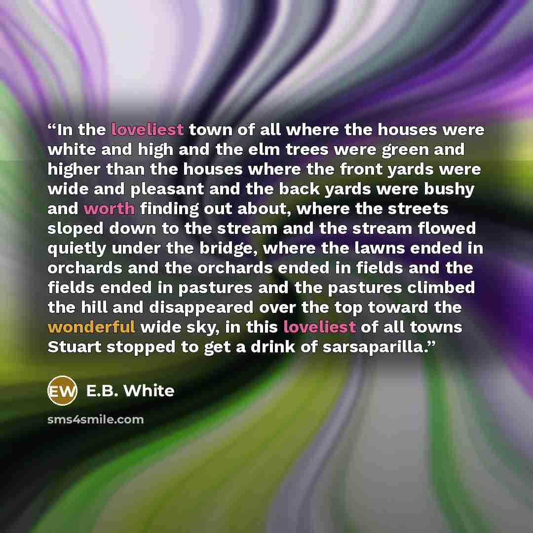 “In the loveliest town of all where the houses were white and high and the elm trees were green and higher than the houses where the front yards were wide and pleasant and the back yards were bushy and worth finding out about, where the streets sloped down to the stream and the stream flowed…” quote by E.B. White
