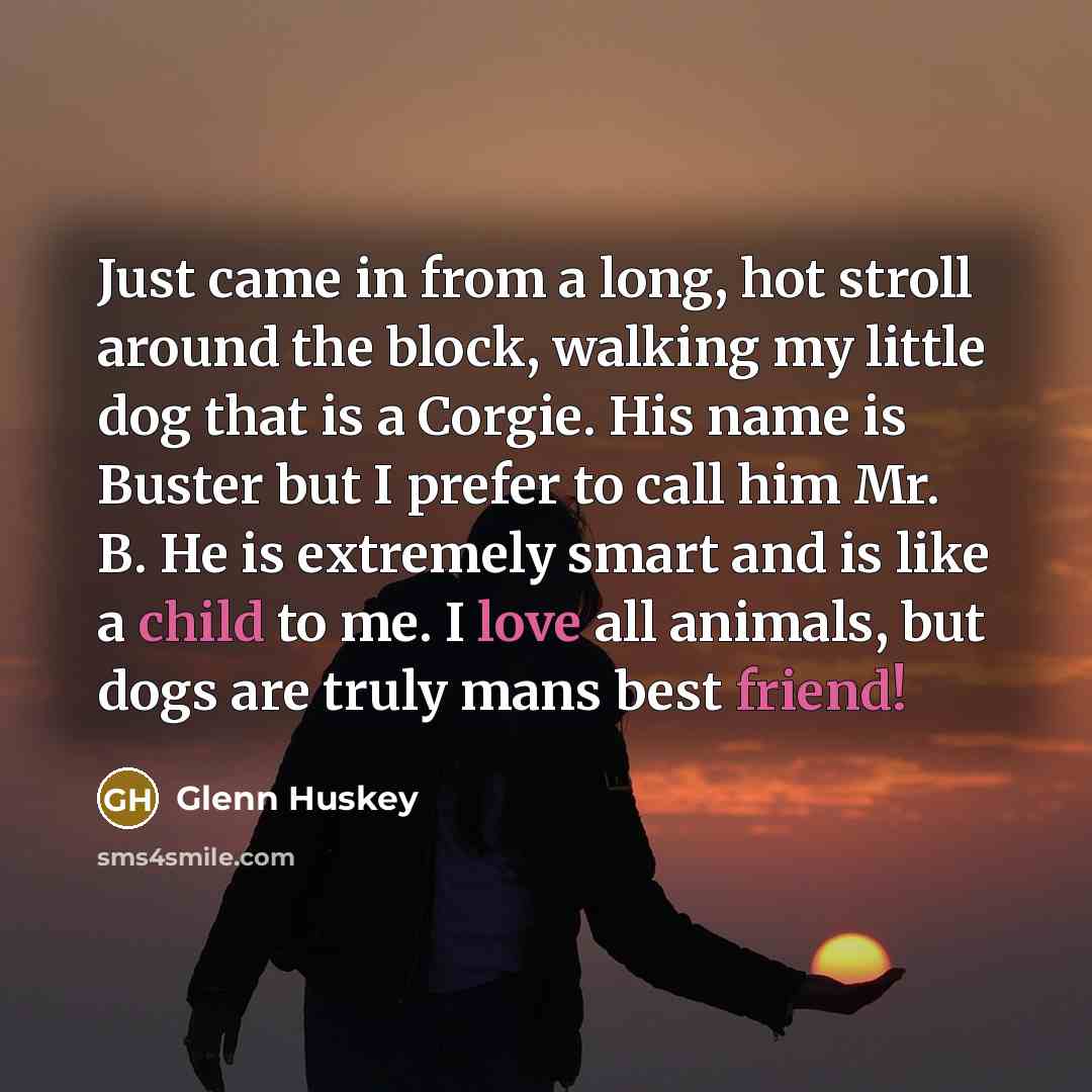 “Just came in from a long, hot stroll around the block, walking my little dog that is a Corgie. His name is Buster but I prefer to call him Mr. B. He is extremely smart and is like a child to me. I love all animals, but dogs are truly mans best friend!” quote by Glenn Huskey