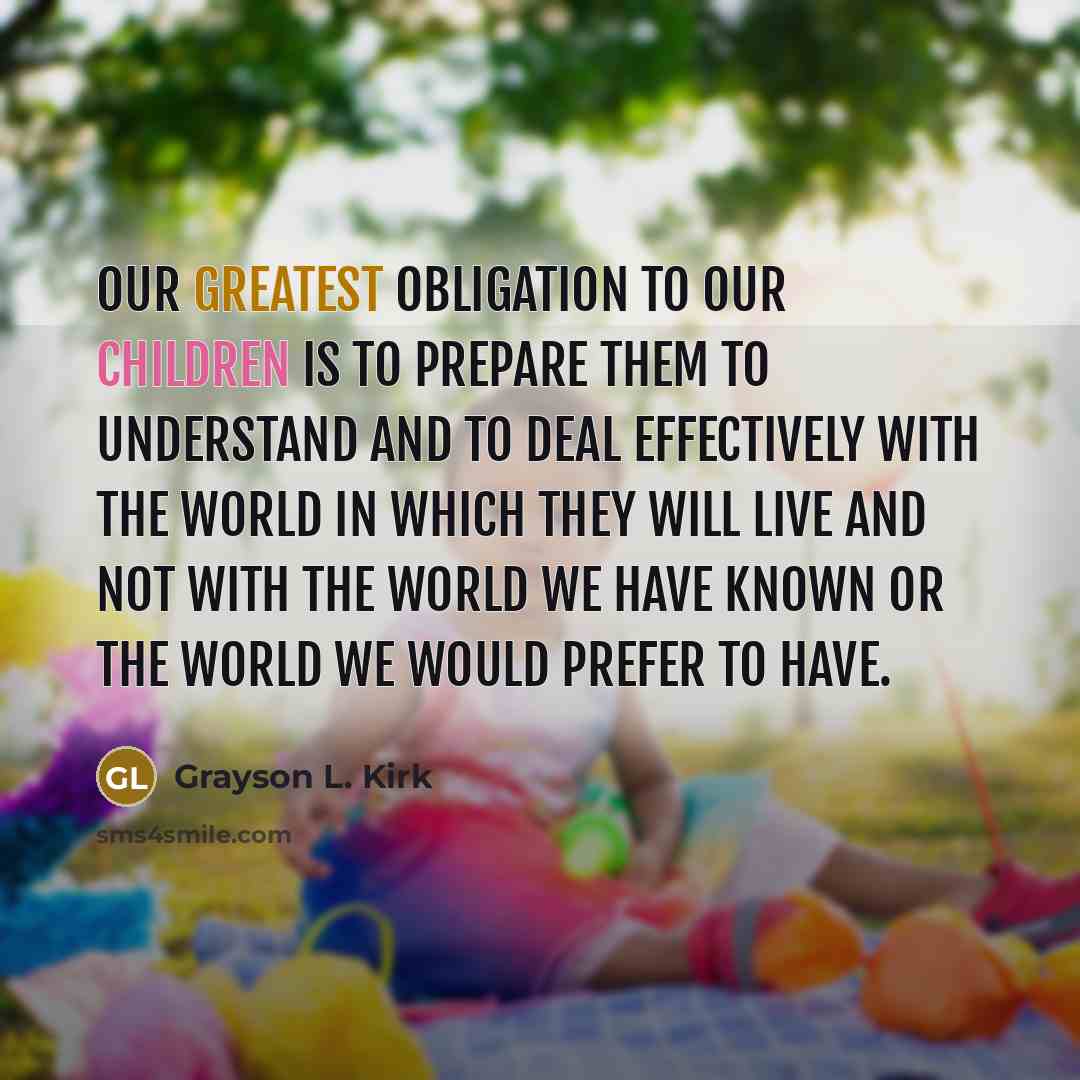 “Our greatest obligation to our children is to prepare them to understand and to deal effectively with the world in which they will live and not with the world we have known or the world we would prefer to have.” quote by Grayson L. Kirk