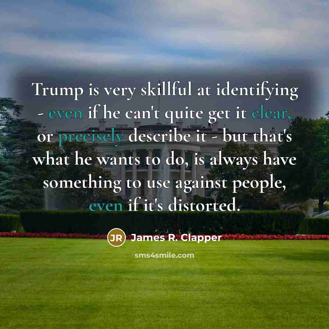 “Trump is very skillful at identifying - even if he can't quite get it clear, or precisely describe it - but that's what he wants to do, is always have something to use against people, even if it's distorted.” quote by James R. Clapper