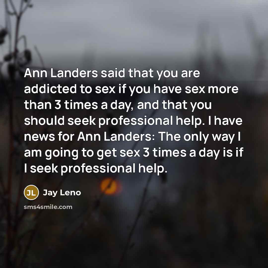 “Ann Landers said that you are addicted to sex if you have sex more than 3 times a day, and that you should seek professional help. I have news for Ann Landers: The only way I am going to get sex 3 times a day is if I seek professional help.” quote by Jay Leno